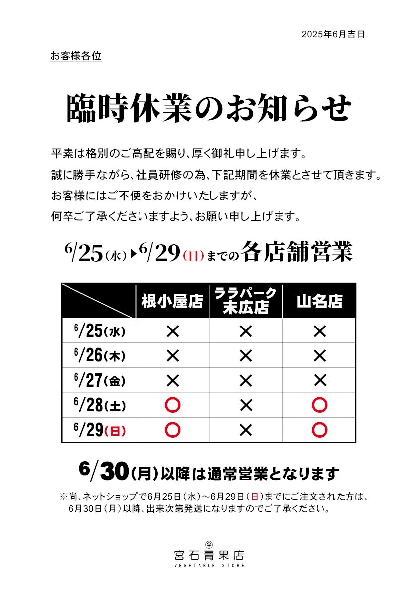 【宮石青果店 2025年6月臨時休業のお知らせ】平素は格別のご高配を賜り、厚く御礼申し上げます。2025年6月の営業日につきまして案内申し上げます。誠に勝手ながら社員研修のため、6月25日(水)から6月27日(金)まで全店休業、ララパーク末広店は6月28日(土)、6月29日(日)を休業(根小屋店、山名店は営業)とさせていただきます。お客様にはご不便をお掛けし申し訳ありませんが、何卒ご了承くださいますようお願い申し上げます。(6/30(月)以降は通常営業となります。)尚。ネットショップで6/25(水)から6/29(日)までにご注文いただいた方は、6/30(月)以降、準備が出来次第発送となります。こちらにつきましても申し訳ありませんが、ご了承の程お願い申し上げます。