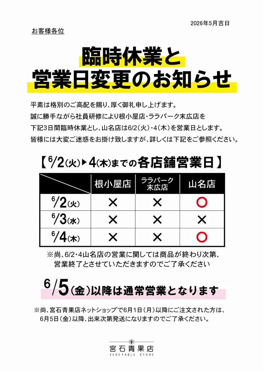 【宮石青果店 2026年6月臨時休業と営業日変更お知らせ】平素は格別のご高配を賜り、厚く御礼申し上げます。2026年6月の営業日につきまして案内申し上げます。誠に勝手ながら社員研修により、6月2日(火)から6月4日(木)まで根小屋本店、ララパーク末広店は臨時休業、山名店は6月2日(火)、6月4日(木)を通常営業とさせていただきます。お客様にはご不便をお掛けし申し訳ありませんが、何卒ご了承くださいますようお願い申し上げます。(6/5(金)以降は通常営業となります。)尚。ネットショップで6/1(月)以降にご注文いただいた方は、6/5(金)以降、準備が出来次第発送となります。こちらにつきましても申し訳ありませんが、ご了承の程お願い申し上げます。