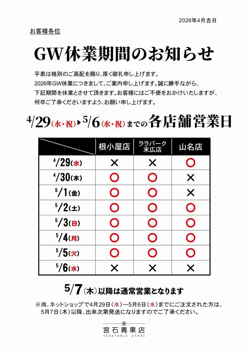 【宮石青果店 2026年ゴールデンウィーク休業期間のお知らせ】平素は格別のご高配を賜り、厚く御礼申し上げます。2026年のゴールデンウィークの営業日につきまして案内申し上げます。誠に勝手ながら、根小屋本店、ララパーク末広店は4/29(水)・5/6(水)を休業日、山名支店は4/30(木)・5/1(金)・5/6(水)を休業日とさせていただきます。お客様にはご不便をお掛けし申し訳ありませんが、何卒ご了承くださいますようお願い申し上げます。(5/7(木)以降は通常営業となります。)尚。ネットショップで4/29(水)から5/6(水)までにご注文いただいた方は、5/7(木)以降、準備が出来次第の発送となります。こちらにつきましても申し訳ありませんが、ご了承の程お願い申し上げます。