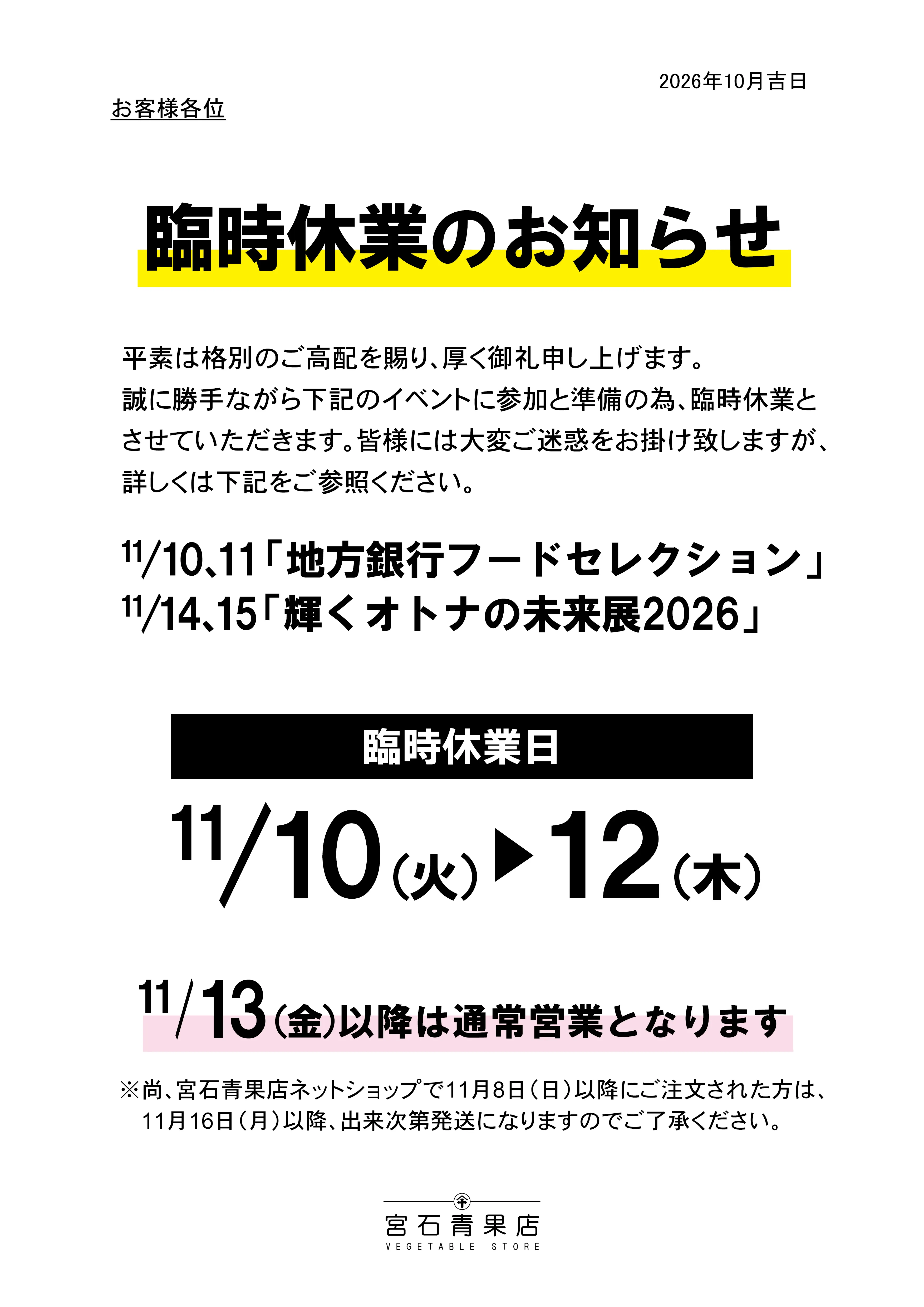 【宮石青果店 2026年11月臨時休業のお知らせ】平素は格別のご高配を賜り、厚く御礼申し上げます。誠に勝手ながら下記のイベントに参加と準備の為、臨時休業とさせていただきます。皆様には大変ご迷惑をお掛けいたしますが、詳しくは下記をご参照ください。11/10(火)11(水)「地方銀行フードセレクション」 11/14(土)15(日)「輝く大人の未来展2026」　[臨時休業日:11/10(火)から11/12(木)※11/13(金)以降は通常営業となります。]　尚。ネットショップで11/8(日)以降にご注文いただいた方は、11/16(月)以降、準備が出来次第発送となります。こちらにつきましても申し訳ありませんが、ご了承の程お願い申し上げます。